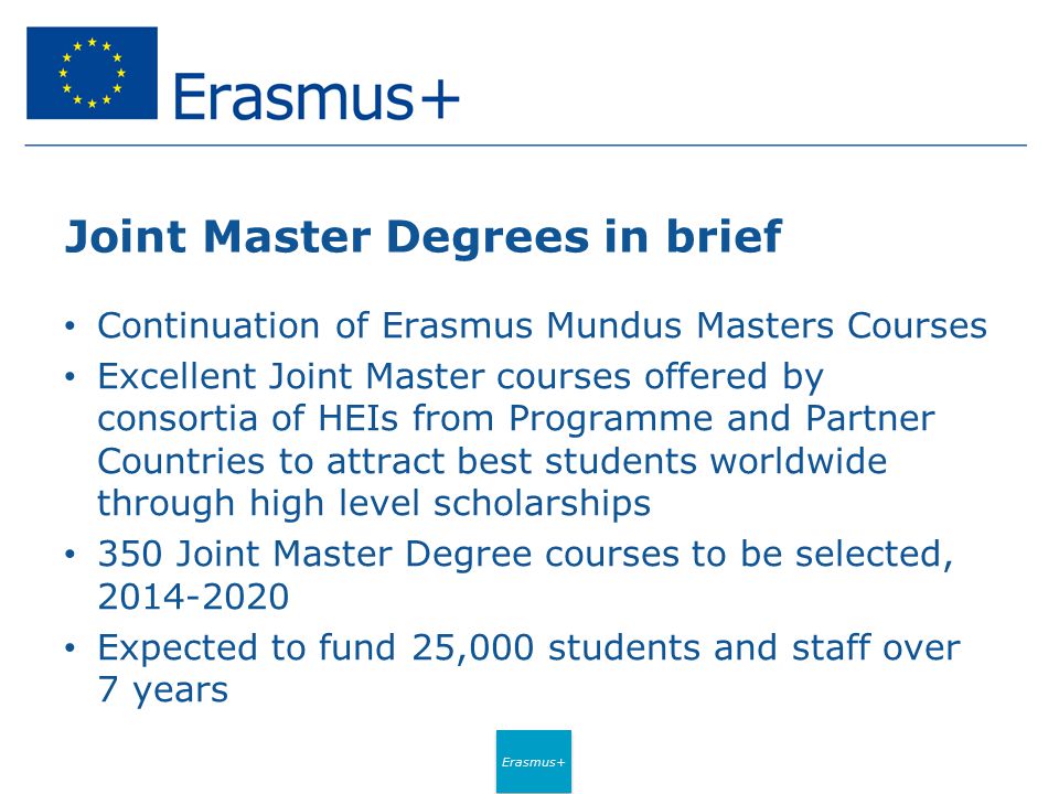 Erasmus+ Joint Master Degrees in brief Continuation of Erasmus Mundus Masters Courses Excellent Joint Master courses offered by consortia of HEIs from Programme and Partner Countries to attract best students worldwide through high level scholarships 350 Joint Master Degree courses to be selected, Expected to fund 25,000 students and staff over 7 years