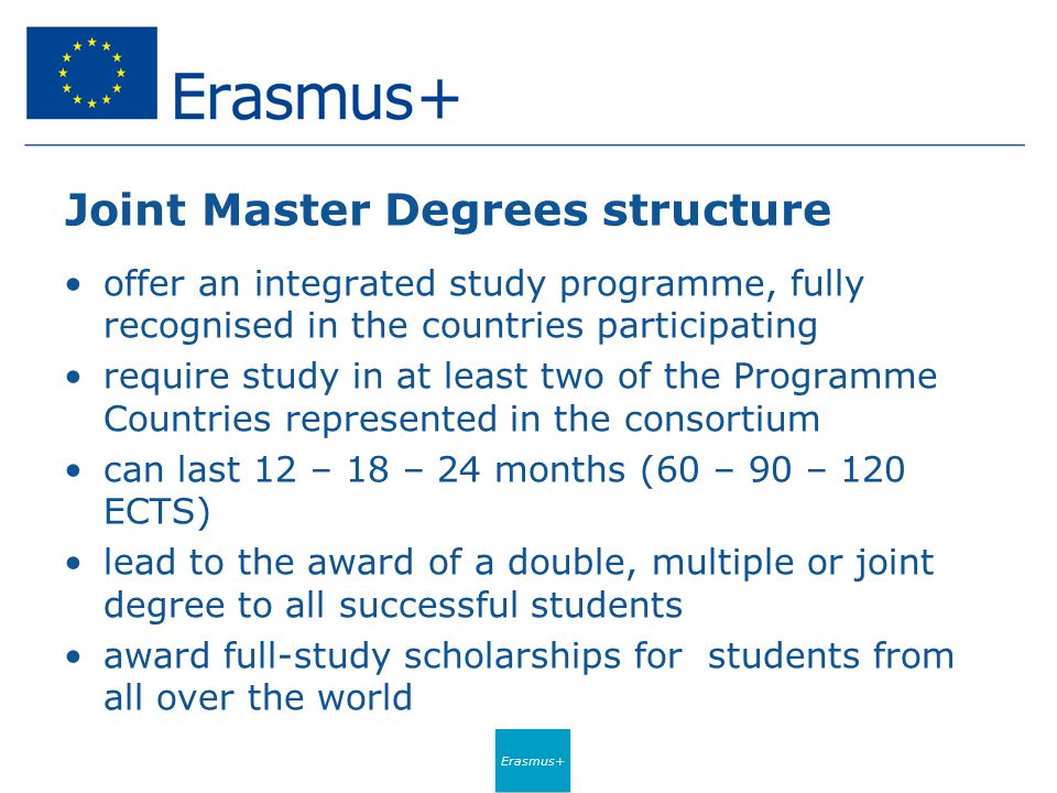 Erasmus+ Joint Master Degrees structure offer an integrated study programme, fully recognised in the countries participating require study in at least two of the Programme Countries represented in the consortium can last 12 – 18 – 24 months (60 – 90 – 120 ECTS) lead to the award of a double, multiple or joint degree to all successful students award full-study scholarships for students from all over the world