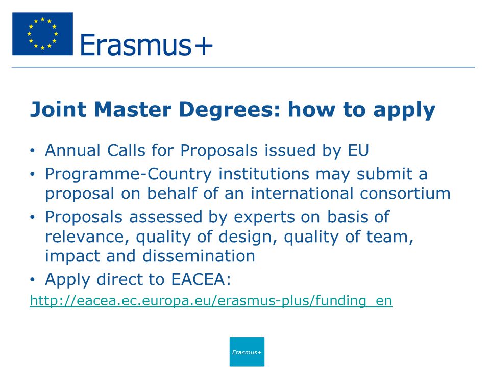 Erasmus+ Joint Master Degrees: how to apply Annual Calls for Proposals issued by EU Programme-Country institutions may submit a proposal on behalf of an international consortium Proposals assessed by experts on basis of relevance, quality of design, quality of team, impact and dissemination Apply direct to EACEA: