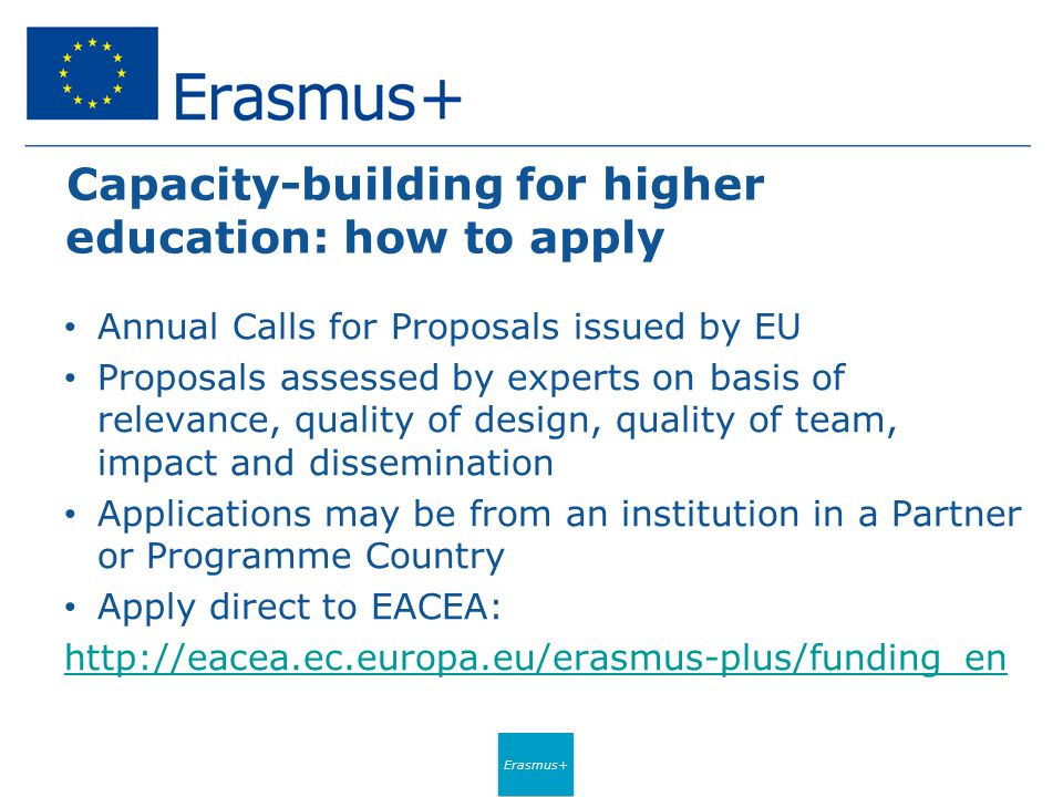 Erasmus+ Capacity-building for higher education: how to apply Annual Calls for Proposals issued by EU Proposals assessed by experts on basis of relevance, quality of design, quality of team, impact and dissemination Applications may be from an institution in a Partner or Programme Country Apply direct to EACEA: