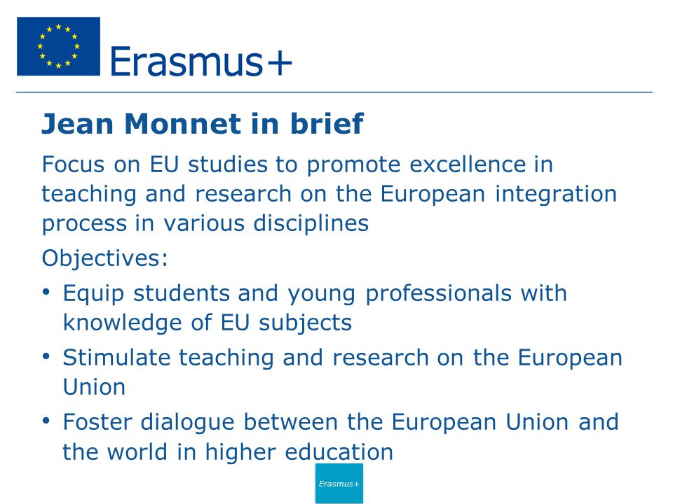 Erasmus+ Jean Monnet in brief Focus on EU studies to promote excellence in teaching and research on the European integration process in various disciplines Objectives: Equip students and young professionals with knowledge of EU subjects Stimulate teaching and research on the European Union Foster dialogue between the European Union and the world in higher education