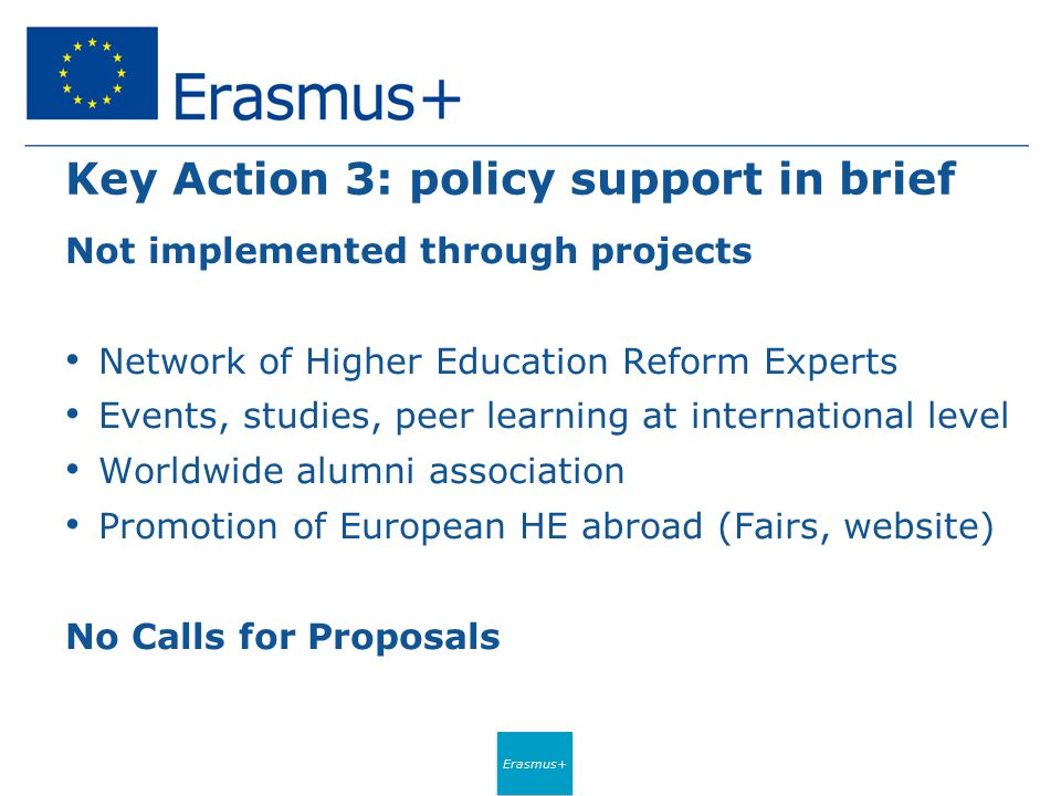 Erasmus+ Key Action 3: policy support in brief Not implemented through projects Network of Higher Education Reform Experts Events, studies, peer learning at international level Worldwide alumni association Promotion of European HE abroad (Fairs, website) No Calls for Proposals