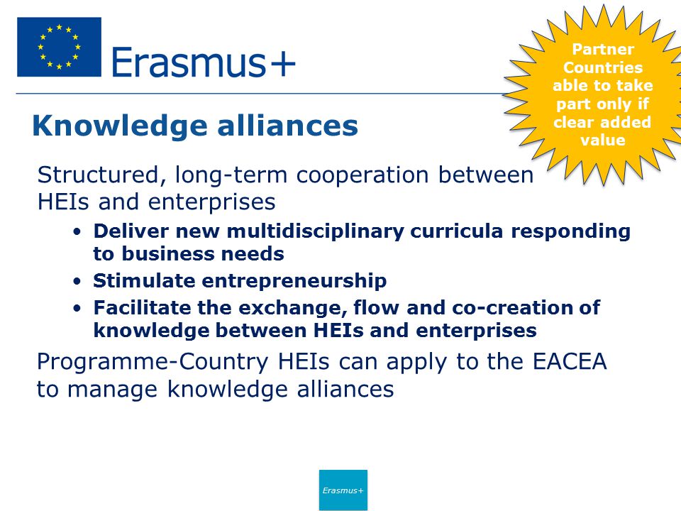 Erasmus+ Knowledge alliances Structured, long-term cooperation between HEIs and enterprises Deliver new multidisciplinary curricula responding to business needs Stimulate entrepreneurship Facilitate the exchange, flow and co-creation of knowledge between HEIs and enterprises Programme-Country HEIs can apply to the EACEA to manage knowledge alliances Partner Countries able to take part only if clear added value