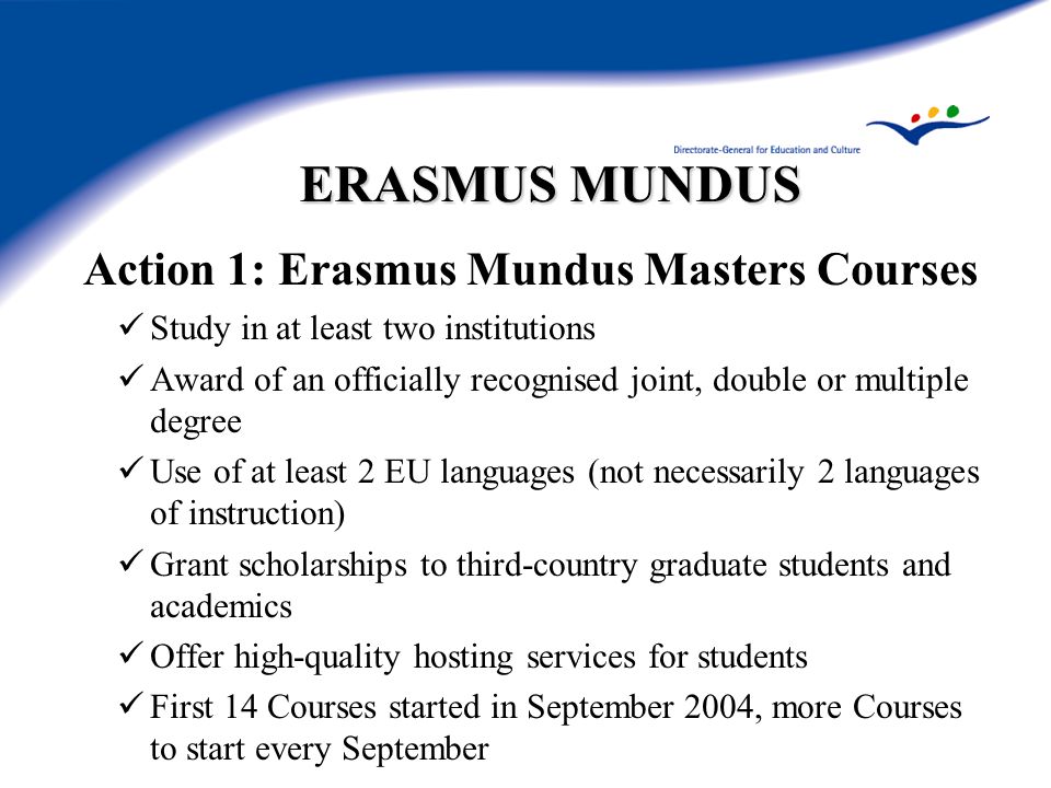 ERASMUS MUNDUS Action 1: Erasmus Mundus Masters Courses Study in at least two institutions Award of an officially recognised joint, double or multiple degree Use of at least 2 EU languages (not necessarily 2 languages of instruction) Grant scholarships to third-country graduate students and academics Offer high-quality hosting services for students First 14 Courses started in September 2004, more Courses to start every September