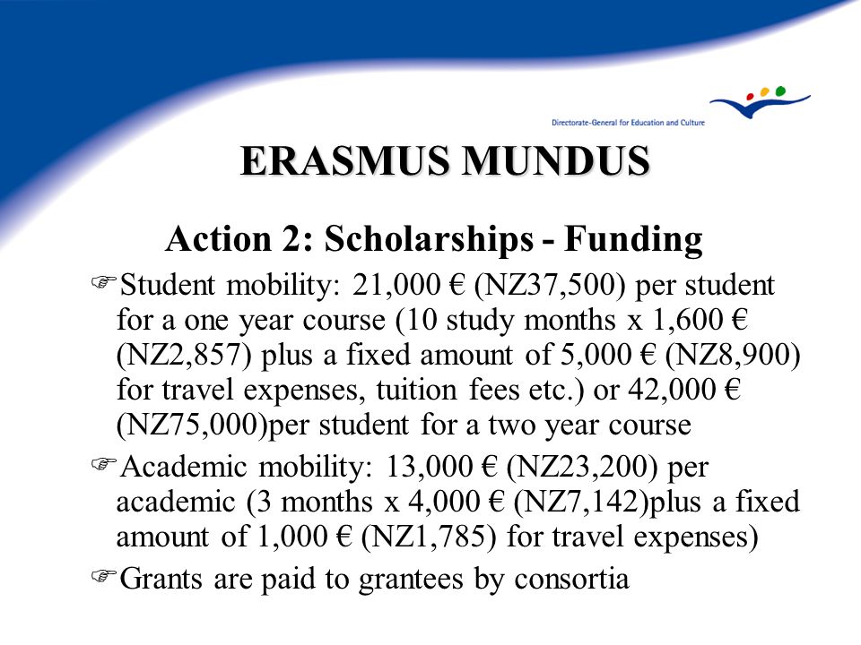 ERASMUS MUNDUS Action 2: Scholarships - Funding  Student mobility: 21,000 € (NZ37,500) per student for a one year course (10 study months x 1,600 € (NZ2,857) plus a fixed amount of 5,000 € (NZ8,900) for travel expenses, tuition fees etc.) or 42,000 € (NZ75,000)per student for a two year course  Academic mobility: 13,000 € (NZ23,200) per academic (3 months x 4,000 € (NZ7,142)plus a fixed amount of 1,000 € (NZ1,785) for travel expenses)  Grants are paid to grantees by consortia