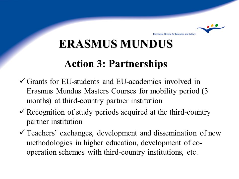 ERASMUS MUNDUS Action 3: Partnerships Grants for EU-students and EU-academics involved in Erasmus Mundus Masters Courses for mobility period (3 months) at third-country partner institution Recognition of study periods acquired at the third-country partner institution Teachers’ exchanges, development and dissemination of new methodologies in higher education, development of co- operation schemes with third-country institutions, etc.