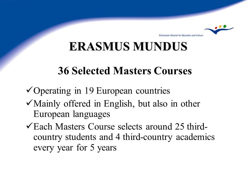 ERASMUS MUNDUS 36 Selected Masters Courses Operating in 19 European countries Mainly offered in English, but also in other European languages Each Masters Course selects around 25 third- country students and 4 third-country academics every year for 5 years