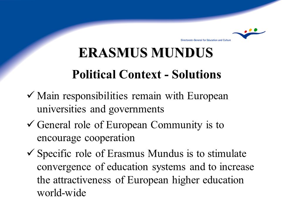 ERASMUS MUNDUS Political Context - Solutions Main responsibilities remain with European universities and governments General role of European Community is to encourage cooperation Specific role of Erasmus Mundus is to stimulate convergence of education systems and to increase the attractiveness of European higher education world-wide