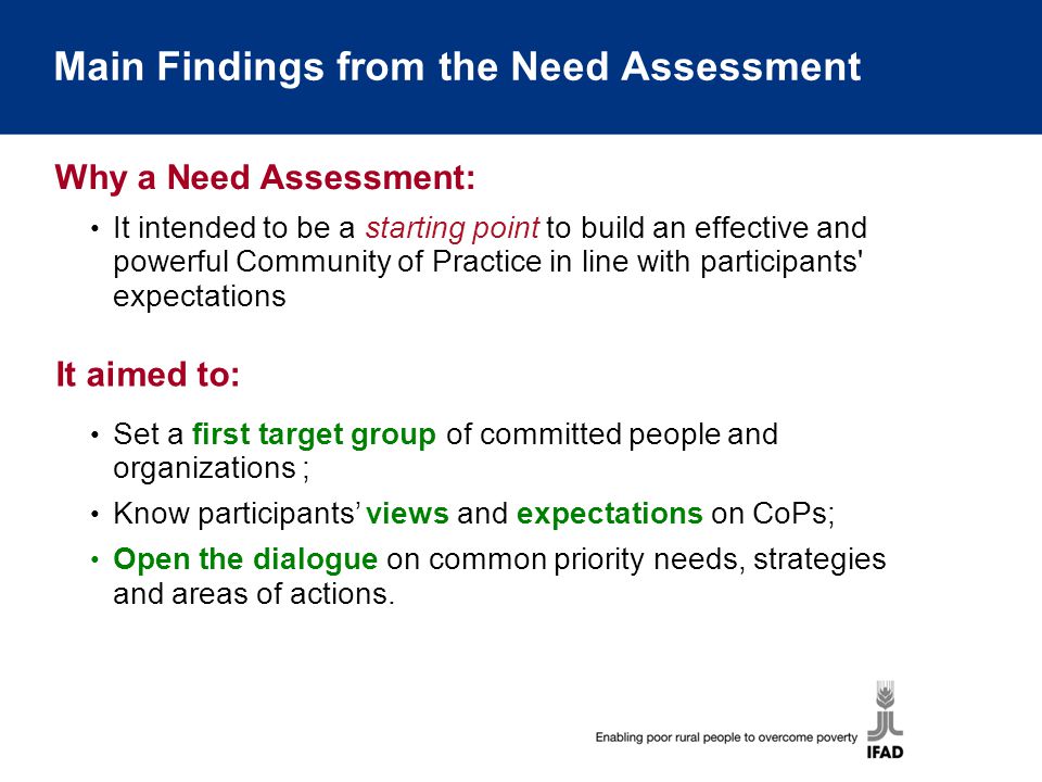 Main Findings from the Need Assessment It intended to be a starting point to build an effective and powerful Community of Practice in line with participants expectations Why a Need Assessment: Set a first target group of committed people and organizations ; Know participants’ views and expectations on CoPs; Open the dialogue on common priority needs, strategies and areas of actions.