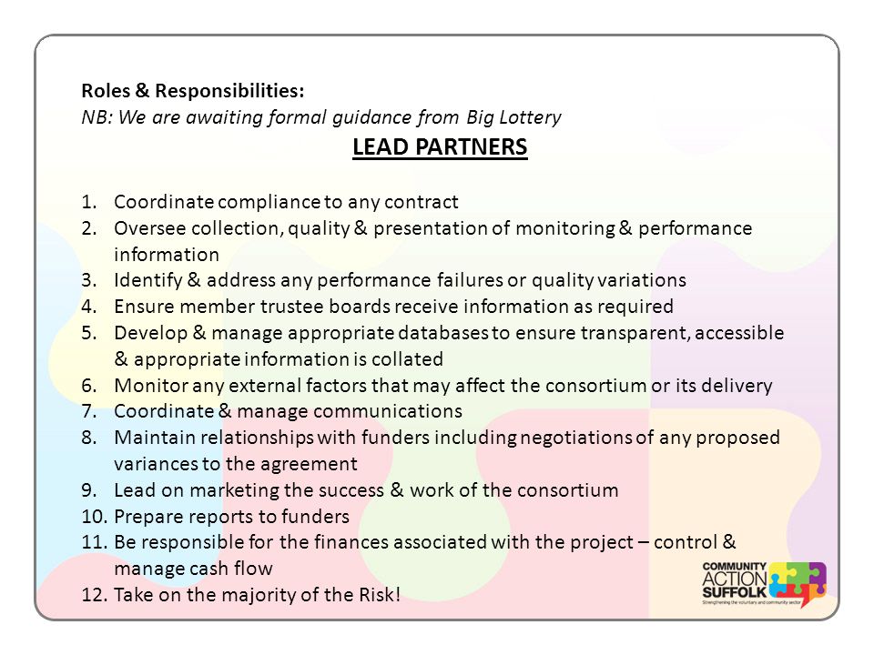 Roles & Responsibilities: NB: We are awaiting formal guidance from Big Lottery LEAD PARTNERS 1.Coordinate compliance to any contract 2.Oversee collection, quality & presentation of monitoring & performance information 3.Identify & address any performance failures or quality variations 4.Ensure member trustee boards receive information as required 5.Develop & manage appropriate databases to ensure transparent, accessible & appropriate information is collated 6.Monitor any external factors that may affect the consortium or its delivery 7.Coordinate & manage communications 8.Maintain relationships with funders including negotiations of any proposed variances to the agreement 9.Lead on marketing the success & work of the consortium 10.Prepare reports to funders 11.Be responsible for the finances associated with the project – control & manage cash flow 12.Take on the majority of the Risk!