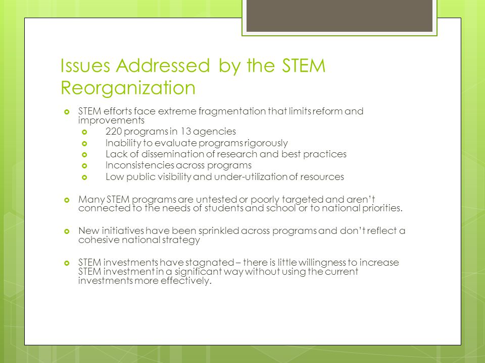 Issues Addressed by the STEM Reorganization  STEM efforts face extreme fragmentation that limits reform and improvements  220 programs in 13 agencies  Inability to evaluate programs rigorously  Lack of dissemination of research and best practices  Inconsistencies across programs  Low public visibility and under-utilization of resources  Many STEM programs are untested or poorly targeted and aren’t connected to the needs of students and school or to national priorities.