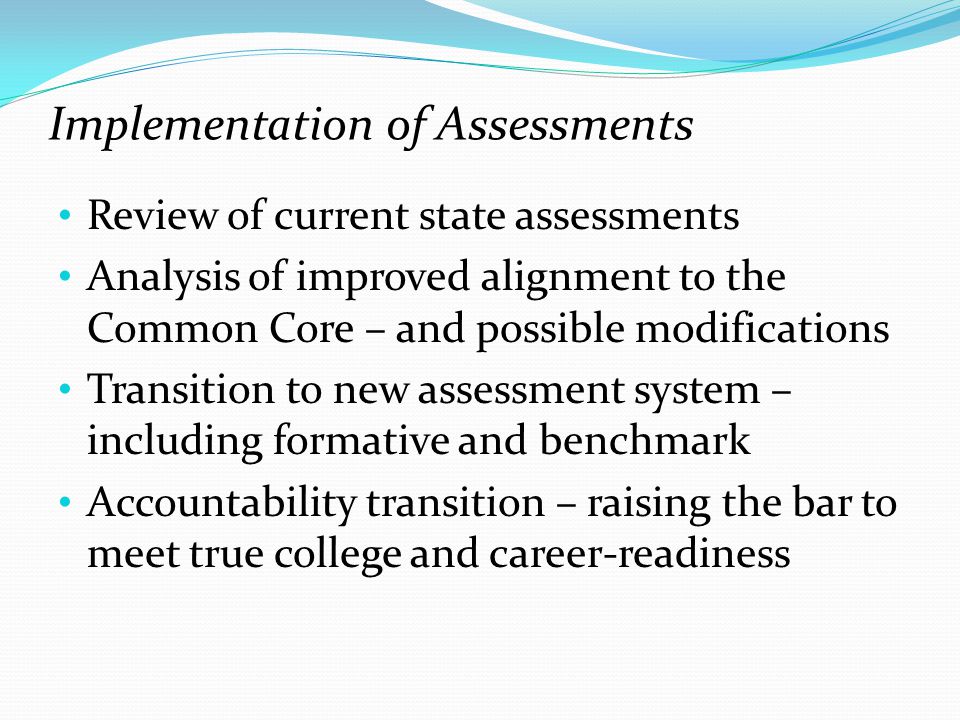 Implementation of Assessments Review of current state assessments Analysis of improved alignment to the Common Core – and possible modifications Transition to new assessment system – including formative and benchmark Accountability transition – raising the bar to meet true college and career-readiness