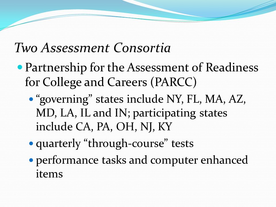 Two Assessment Consortia Partnership for the Assessment of Readiness for College and Careers (PARCC) governing states include NY, FL, MA, AZ, MD, LA, IL and IN; participating states include CA, PA, OH, NJ, KY quarterly through-course tests performance tasks and computer enhanced items