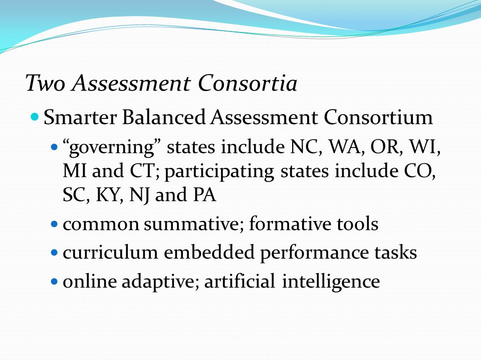 Two Assessment Consortia Smarter Balanced Assessment Consortium governing states include NC, WA, OR, WI, MI and CT; participating states include CO, SC, KY, NJ and PA common summative; formative tools curriculum embedded performance tasks online adaptive; artificial intelligence