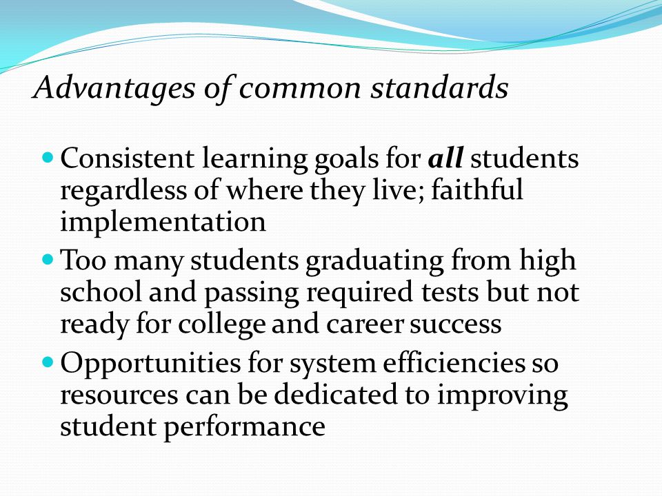 Advantages of common standards Consistent learning goals for all students regardless of where they live; faithful implementation Too many students graduating from high school and passing required tests but not ready for college and career success Opportunities for system efficiencies so resources can be dedicated to improving student performance