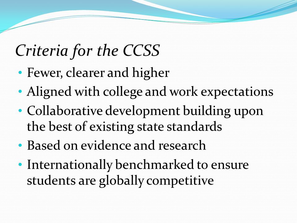Criteria for the CCSS Fewer, clearer and higher Aligned with college and work expectations Collaborative development building upon the best of existing state standards Based on evidence and research Internationally benchmarked to ensure students are globally competitive