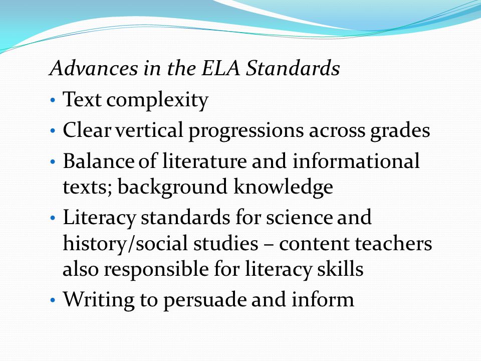 Advances in the ELA Standards Text complexity Clear vertical progressions across grades Balance of literature and informational texts; background knowledge Literacy standards for science and history/social studies – content teachers also responsible for literacy skills Writing to persuade and inform