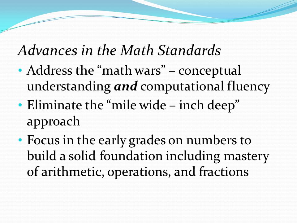 Advances in the Math Standards Address the math wars – conceptual understanding and computational fluency Eliminate the mile wide – inch deep approach Focus in the early grades on numbers to build a solid foundation including mastery of arithmetic, operations, and fractions