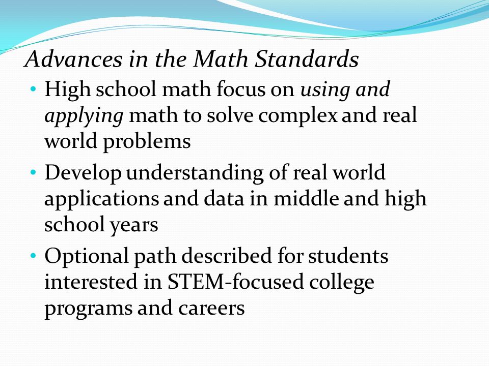 Advances in the Math Standards High school math focus on using and applying math to solve complex and real world problems Develop understanding of real world applications and data in middle and high school years Optional path described for students interested in STEM-focused college programs and careers