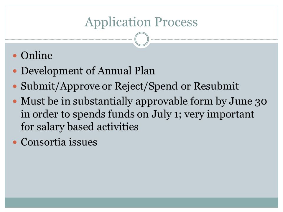 Application Process Online Development of Annual Plan Submit/Approve or Reject/Spend or Resubmit Must be in substantially approvable form by June 30 in order to spends funds on July 1; very important for salary based activities Consortia issues