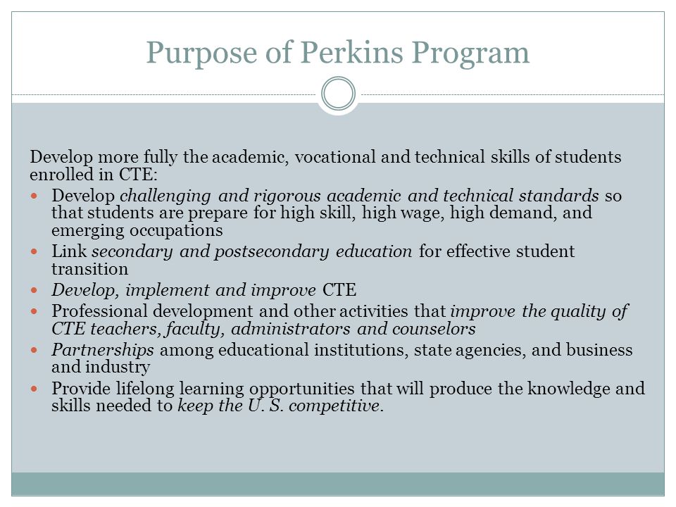 Purpose of Perkins Program Develop more fully the academic, vocational and technical skills of students enrolled in CTE: Develop challenging and rigorous academic and technical standards so that students are prepare for high skill, high wage, high demand, and emerging occupations Link secondary and postsecondary education for effective student transition Develop, implement and improve CTE Professional development and other activities that improve the quality of CTE teachers, faculty, administrators and counselors Partnerships among educational institutions, state agencies, and business and industry Provide lifelong learning opportunities that will produce the knowledge and skills needed to keep the U.