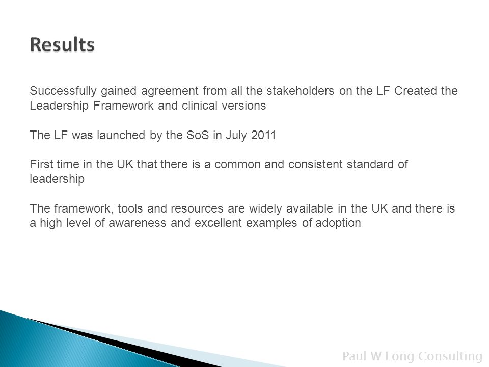 Successfully gained agreement from all the stakeholders on the LF Created the Leadership Framework and clinical versions The LF was launched by the SoS in July 2011 First time in the UK that there is a common and consistent standard of leadership The framework, tools and resources are widely available in the UK and there is a high level of awareness and excellent examples of adoption Paul W Long Consulting