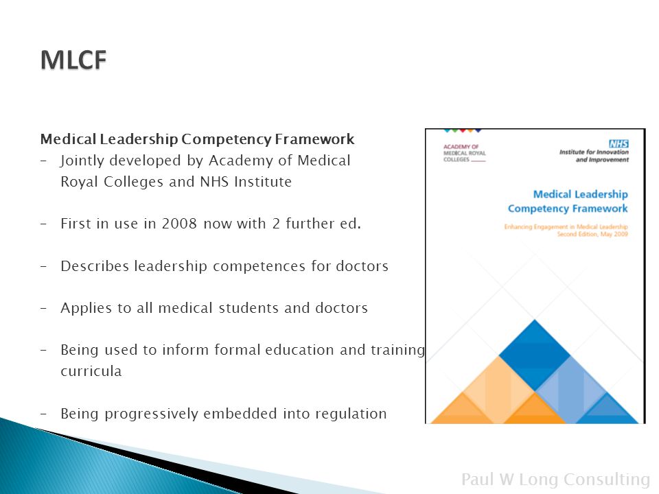 Paul W Long Consulting Medical Leadership Competency Framework –Jointly developed by Academy of Medical Royal Colleges and NHS Institute –First in use in 2008 now with 2 further ed.