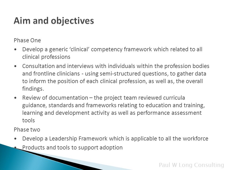 Paul W Long Consulting Phase One Develop a generic ‘clinical’ competency framework which related to all clinical professions Consultation and interviews with individuals within the profession bodies and frontline clinicians - using semi-structured questions, to gather data to inform the position of each clinical profession, as well as, the overall findings.