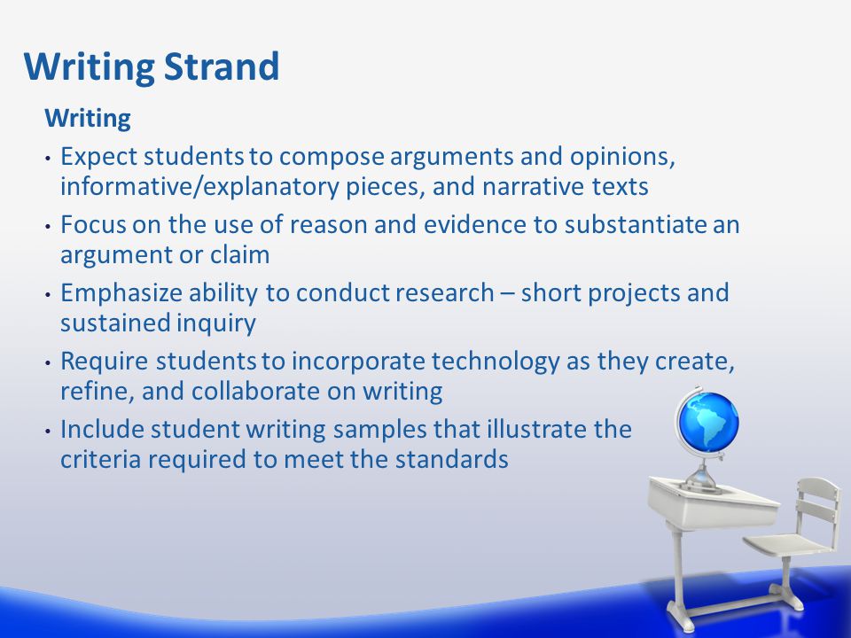 Writing Expect students to compose arguments and opinions, informative/explanatory pieces, and narrative texts Focus on the use of reason and evidence to substantiate an argument or claim Emphasize ability to conduct research – short projects and sustained inquiry Require students to incorporate technology as they create, refine, and collaborate on writing Include student writing samples that illustrate the criteria required to meet the standards Writing Strand