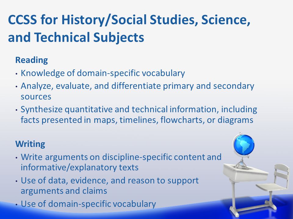 Reading Knowledge of domain-specific vocabulary Analyze, evaluate, and differentiate primary and secondary sources Synthesize quantitative and technical information, including facts presented in maps, timelines, flowcharts, or diagrams Writing Write arguments on discipline-specific content and informative/explanatory texts Use of data, evidence, and reason to support arguments and claims Use of domain-specific vocabulary CCSS for History/Social Studies, Science, and Technical Subjects