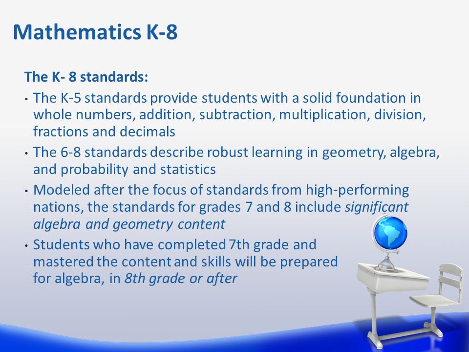 The K- 8 standards: The K-5 standards provide students with a solid foundation in whole numbers, addition, subtraction, multiplication, division, fractions and decimals The 6-8 standards describe robust learning in geometry, algebra, and probability and statistics Modeled after the focus of standards from high-performing nations, the standards for grades 7 and 8 include significant algebra and geometry content Students who have completed 7th grade and mastered the content and skills will be prepared for algebra, in 8th grade or after Mathematics K-8
