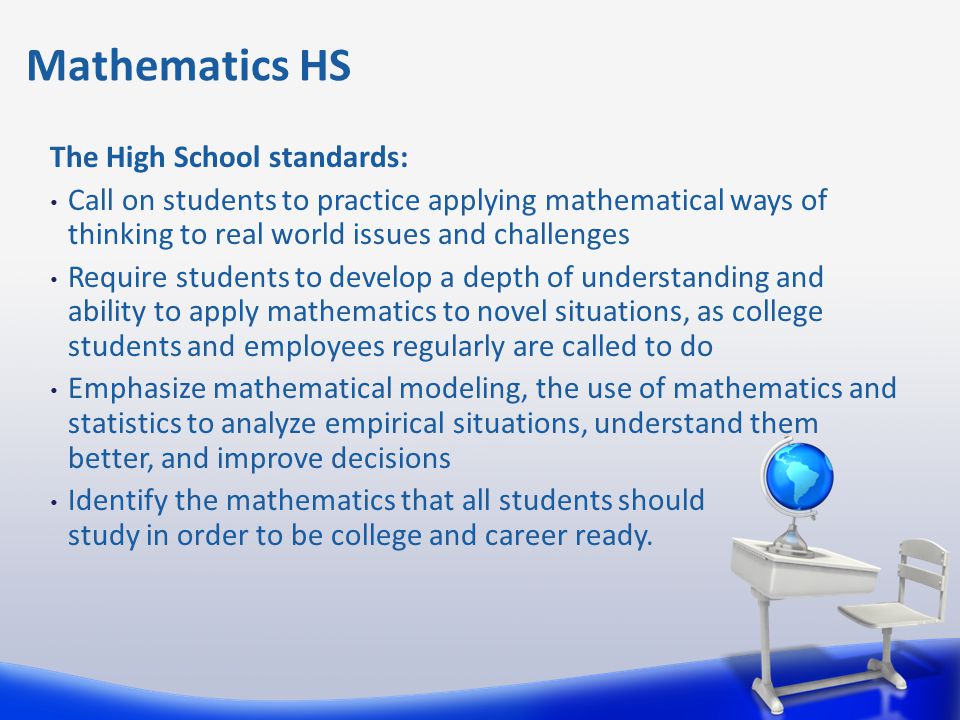 The High School standards: Call on students to practice applying mathematical ways of thinking to real world issues and challenges Require students to develop a depth of understanding and ability to apply mathematics to novel situations, as college students and employees regularly are called to do Emphasize mathematical modeling, the use of mathematics and statistics to analyze empirical situations, understand them better, and improve decisions Identify the mathematics that all students should study in order to be college and career ready.