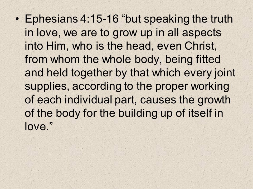 Ephesians 4:15-16 but speaking the truth in love, we are to grow up in all aspects into Him, who is the head, even Christ, from whom the whole body, being fitted and held together by that which every joint supplies, according to the proper working of each individual part, causes the growth of the body for the building up of itself in love.