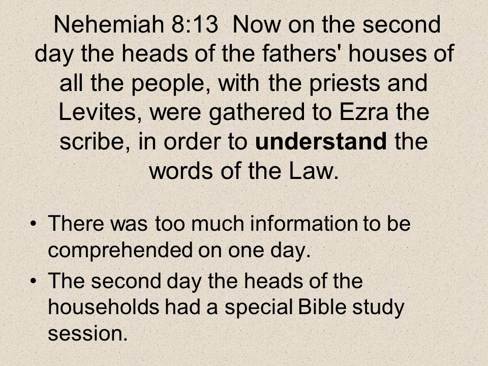 Nehemiah 8:13 Now on the second day the heads of the fathers houses of all the people, with the priests and Levites, were gathered to Ezra the scribe, in order to understand the words of the Law.