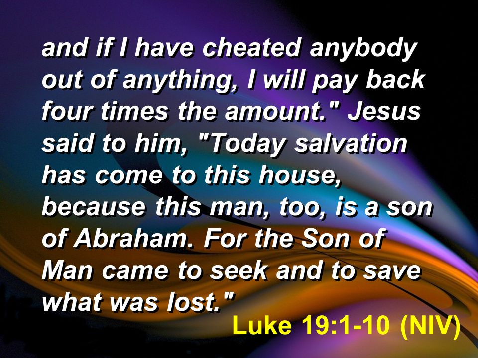 and if I have cheated anybody out of anything, I will pay back four times the amount. Jesus said to him, Today salvation has come to this house, because this man, too, is a son of Abraham.