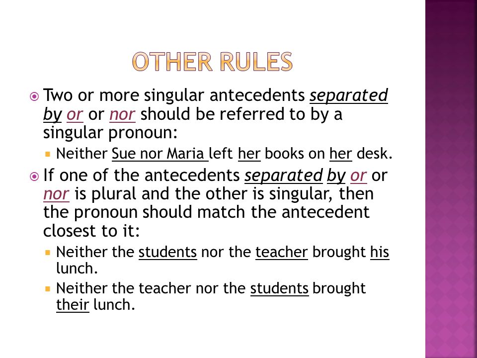  Two or more singular antecedents separated by or or nor should be referred to by a singular pronoun:  Neither Sue nor Maria left her books on her desk.