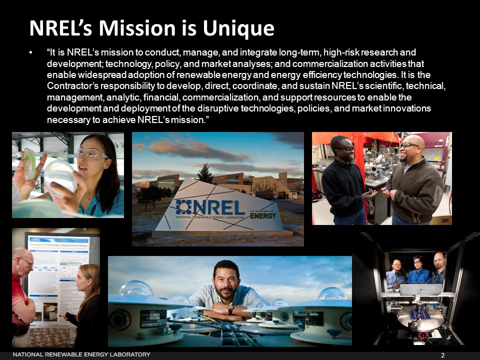 2 NREL’s Mission is Unique It is NREL’s mission to conduct, manage, and integrate long-term, high-risk research and development; technology, policy, and market analyses; and commercialization activities that enable widespread adoption of renewable energy and energy efficiency technologies.