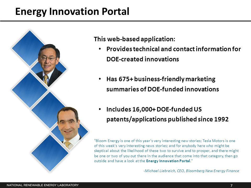 7 Energy Innovation Portal Bloom Energy is one of this year s very interesting new stories; Tesla Motors is one of this week s very interesting news stories; and for anybody here who might be skeptical about the likelihood of these two to survive and to prosper, and there might be one or two of you out there in the audience that come into that category, then go outside and have a look at the Energy Innovation Portal. -Michael Liebreich, CEO, Bloomberg New Energy Finance This web-based application: Provides technical and contact information for DOE-created innovations Has 675+ business-friendly marketing summaries of DOE-funded innovations Includes 16,000+ DOE-funded US patents/applications published since 1992
