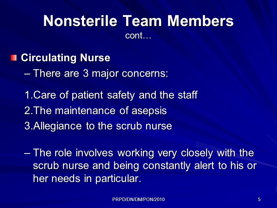 PRPD/DN/DM/PON/ Nonsterile Team Members cont… Circulating Nurse –There are 3 major concerns: 1.Care of patient safety and the staff 2.The maintenance of asepsis 3.Allegiance to the scrub nurse –The role involves working very closely with the scrub nurse and being constantly alert to his or her needs in particular.