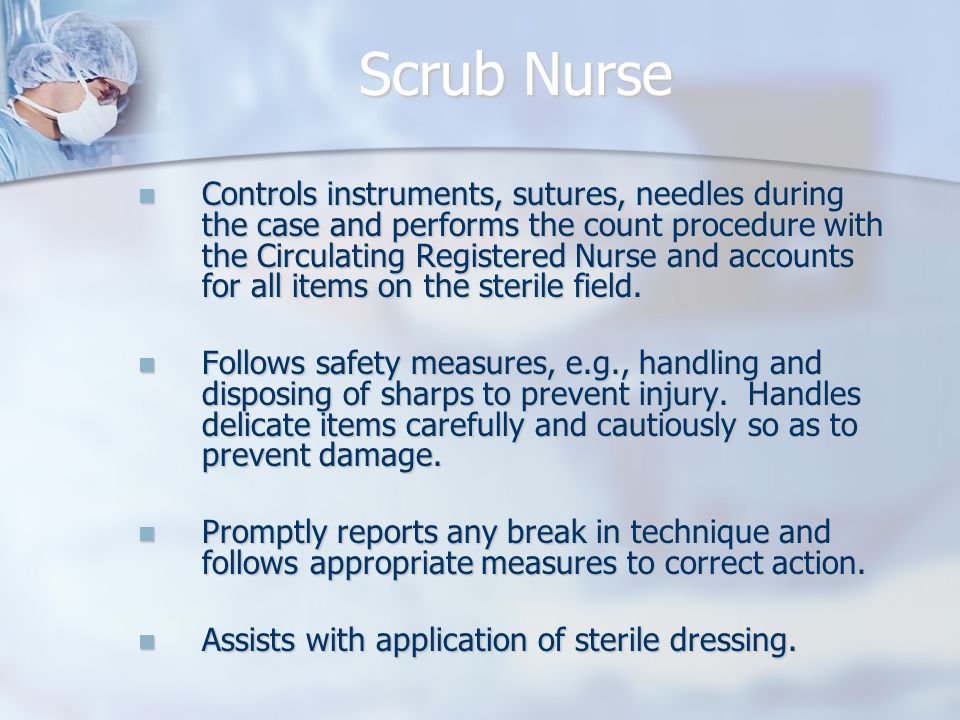 Scrub Nurse Controls instruments, sutures, needles during the case and performs the count procedure with the Circulating Registered Nurse and accounts for all items on the sterile field.