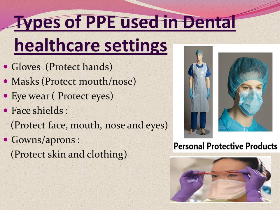 Types of PPE used in Dental healthcare settings Gloves (Protect hands) Masks (Protect mouth/nose) Eye wear ( Protect eyes) Face shields : (Protect face, mouth, nose and eyes) Gowns/aprons : (Protect skin and clothing)