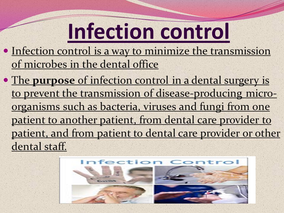 Infection control Infection control is a way to minimize the transmission of microbes in the dental office The purpose of infection control in a dental surgery is to prevent the transmission of disease-producing micro- organisms such as bacteria, viruses and fungi from one patient to another patient, from dental care provider to patient, and from patient to dental care provider or other dental staff.