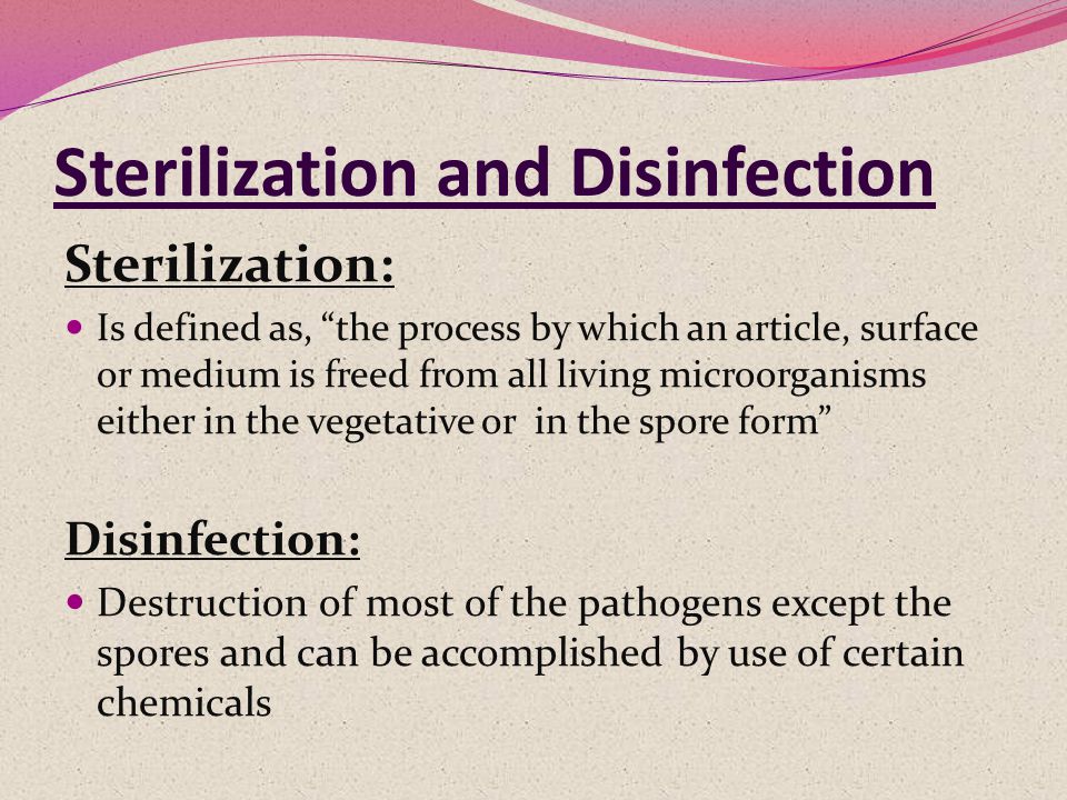 Sterilization and Disinfection Sterilization: Is defined as, the process by which an article, surface or medium is freed from all living microorganisms either in the vegetative or in the spore form Disinfection: Destruction of most of the pathogens except the spores and can be accomplished by use of certain chemicals