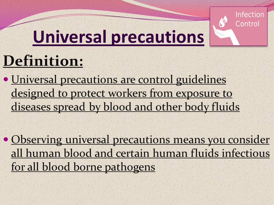 Universal precautions Definition: Universal precautions are control guidelines designed to protect workers from exposure to diseases spread by blood and other body fluids Observing universal precautions means you consider all human blood and certain human fluids infectious for all blood borne pathogens