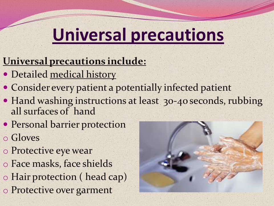 Universal precautions Universal precautions include: Detailed medical history Consider every patient a potentially infected patient Hand washing instructions at least seconds, rubbing all surfaces of hand Personal barrier protection o Gloves o Protective eye wear o Face masks, face shields o Hair protection ( head cap) o Protective over garment