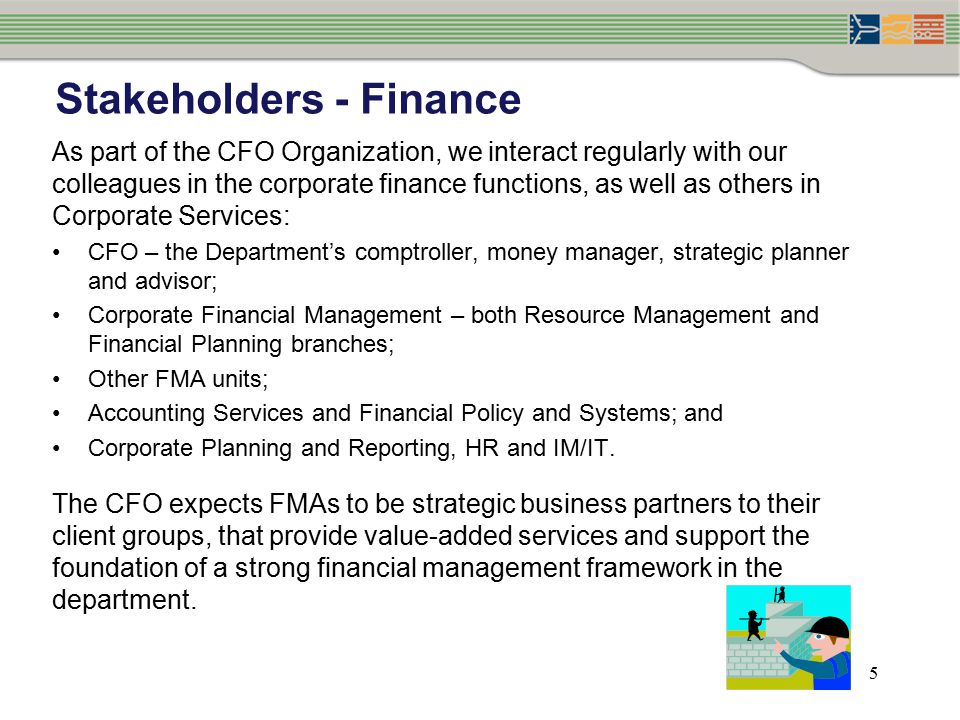 5 Stakeholders - Finance As part of the CFO Organization, we interact regularly with our colleagues in the corporate finance functions, as well as others in Corporate Services: CFO – the Department’s comptroller, money manager, strategic planner and advisor; Corporate Financial Management – both Resource Management and Financial Planning branches; Other FMA units; Accounting Services and Financial Policy and Systems; and Corporate Planning and Reporting, HR and IM/IT.