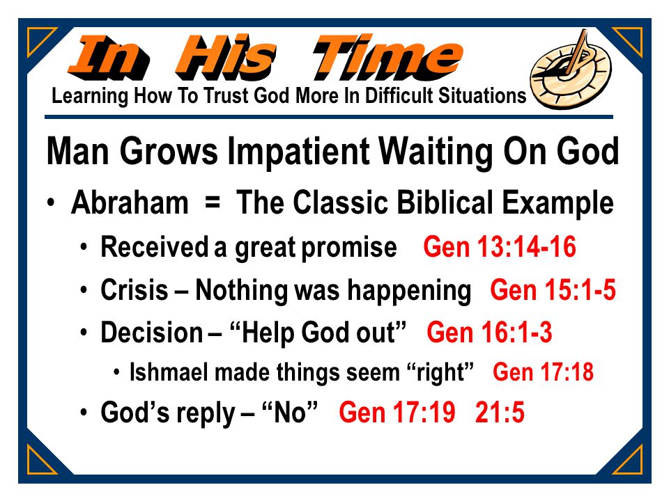 Learning How To Trust God More In Difficult Situations Man Grows Impatient Waiting On God Abraham = The Classic Biblical Example Received a great promise Gen 13:14-16 Crisis – Nothing was happening Gen 15:1-5 Decision – Help God out Gen 16:1-3 Ishmael made things seem right Gen 17:18 God’s reply – No Gen 17:19 21:5