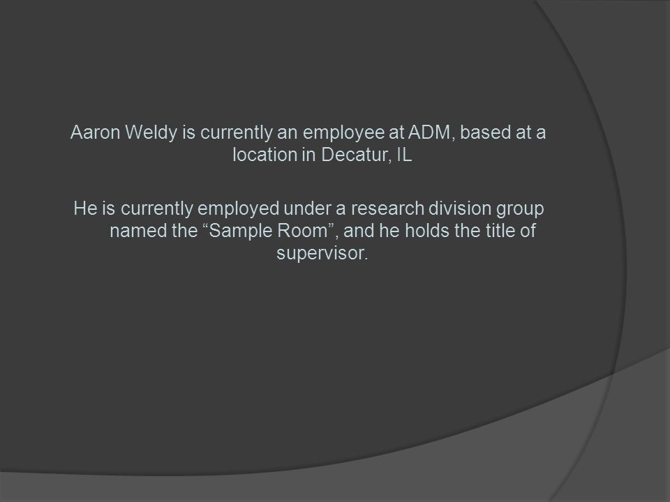 Aaron Weldy is currently an employee at ADM, based at a location in Decatur, IL He is currently employed under a research division group named the Sample Room , and he holds the title of supervisor.