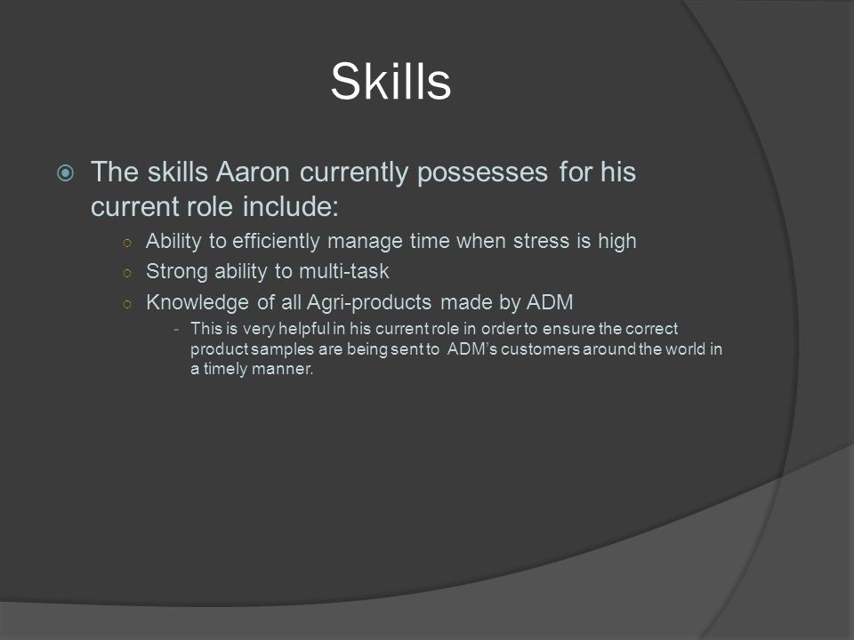 Skills  The skills Aaron currently possesses for his current role include: ○ Ability to efficiently manage time when stress is high ○ Strong ability to multi-task ○ Knowledge of all Agri-products made by ADM -This is very helpful in his current role in order to ensure the correct product samples are being sent to ADM’s customers around the world in a timely manner.