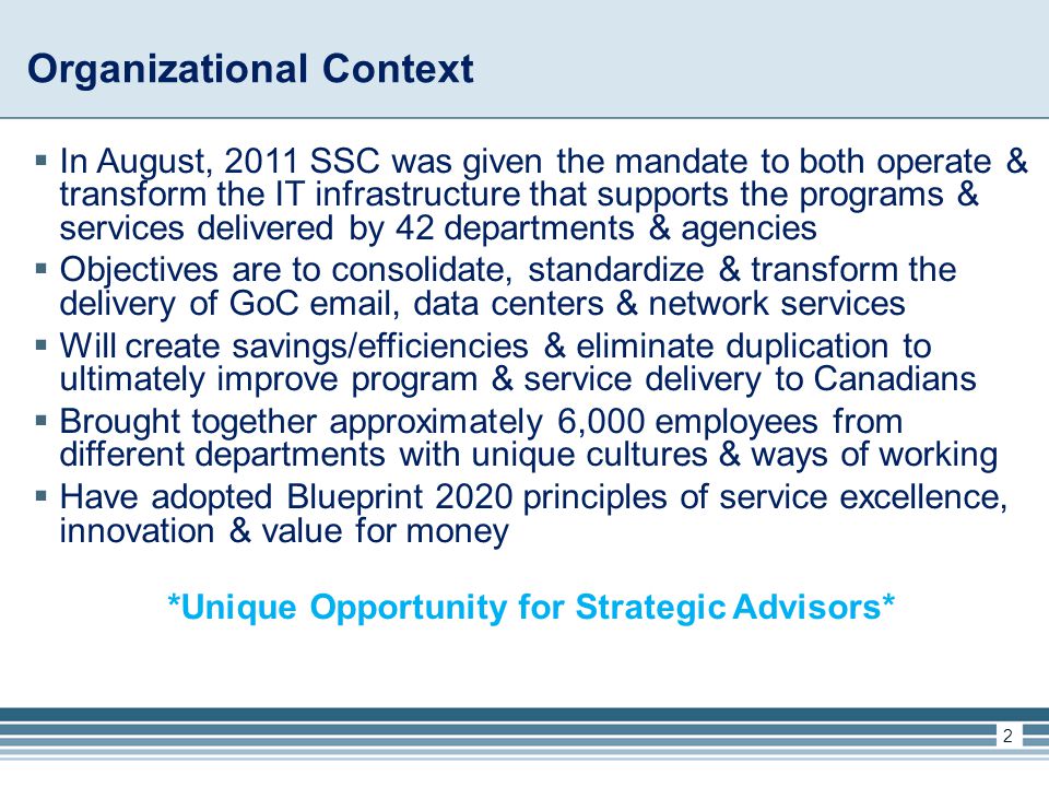 Organizational Context  In August, 2011 SSC was given the mandate to both operate & transform the IT infrastructure that supports the programs & services delivered by 42 departments & agencies  Objectives are to consolidate, standardize & transform the delivery of GoC  , data centers & network services  Will create savings/efficiencies & eliminate duplication to ultimately improve program & service delivery to Canadians  Brought together approximately 6,000 employees from different departments with unique cultures & ways of working  Have adopted Blueprint 2020 principles of service excellence, innovation & value for money *Unique Opportunity for Strategic Advisors* 2